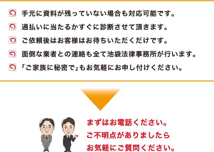 手元に資料が残っていない場合も対応可能です。過払いに当たるかすぐに診断させて頂きます。ご依頼後はお客様はお待ち頂くだけです。面倒な業者との連絡も全て池袋法律事務所が行います。「ご家族に秘密で」もお気軽にお申し付けください。